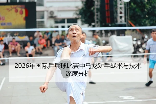 2026年国际乒乓球比赛中马龙对手战术与技术深度分析