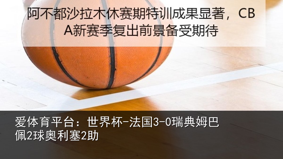 爱体育平台：世界杯-法国3-0瑞典姆巴佩2球奥利塞2助