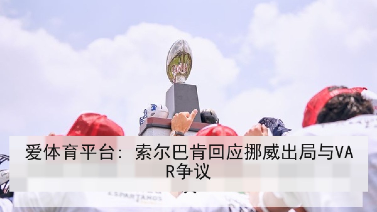 爱体育平台: 索尔巴肯回应挪威出局与VAR争议