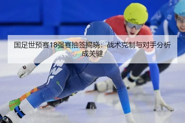 国足世预赛18强赛抽签揭晓：战术克制与对手分析成关键