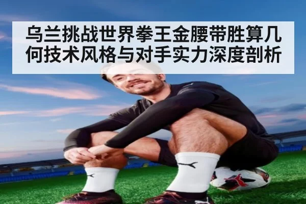 乌兰挑战世界拳王金腰带胜算几何技术风格与对手实力深度剖析