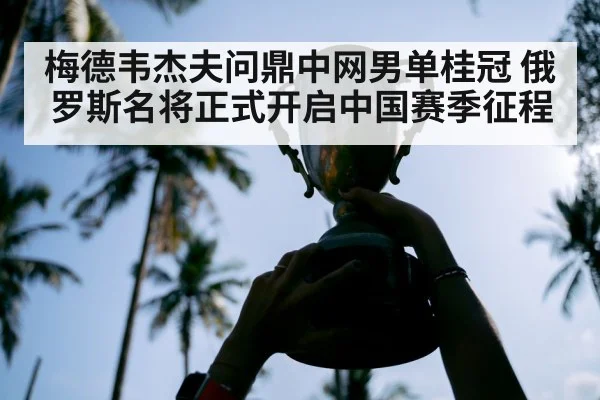 梅德韦杰夫问鼎中网男单桂冠 俄罗斯名将正式开启中国赛季征程