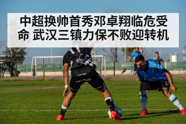 中超换帅首秀邓卓翔临危受命 武汉三镇力保不败迎转机